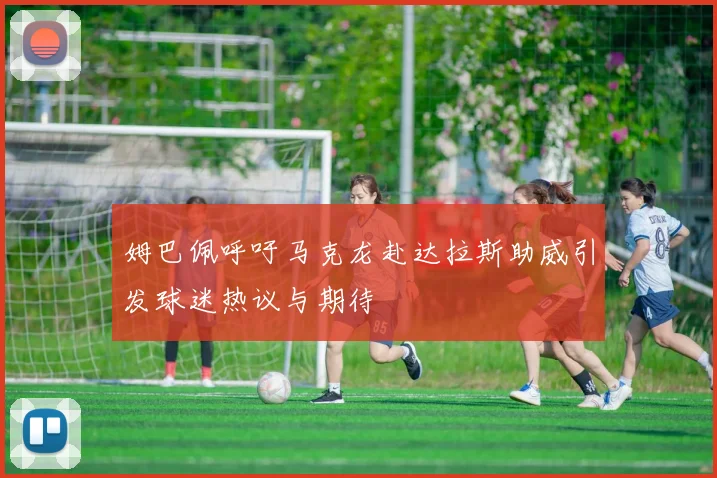姆巴佩呼吁马克龙赴达拉斯助威引发球迷热议与期待